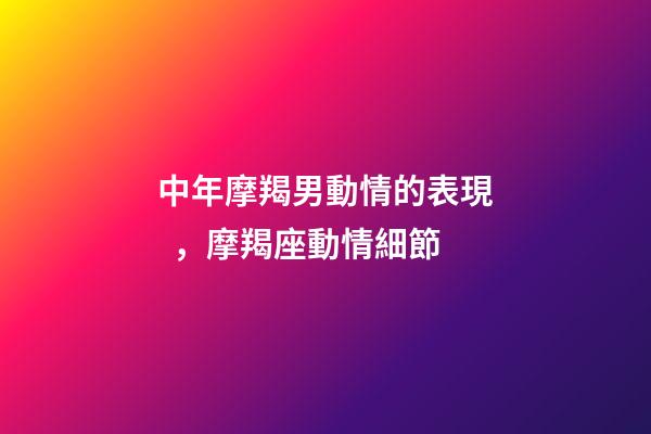 中年摩羯男動情的表現，摩羯座動情細節-第1張-觀點-玄機派